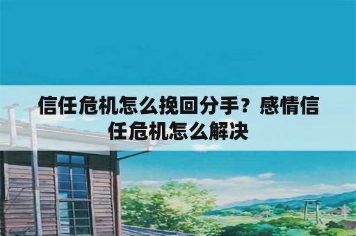 信任危机怎么挽回分手？感情信任危机怎么解决