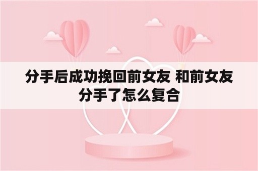 分手后成功挽回前女友 和前女友分手了怎么复合