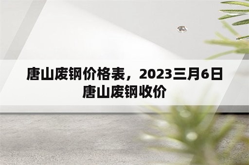 唐山废钢价格表，2023三月6日唐山废钢收价