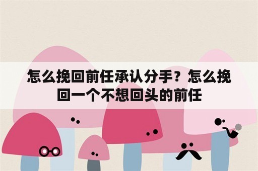 怎么挽回前任承认分手？怎么挽回一个不想回头的前任