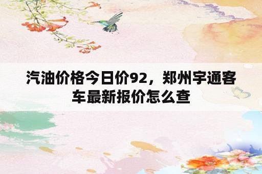 汽油价格今日价92，郑州宇通客车最新报价怎么查