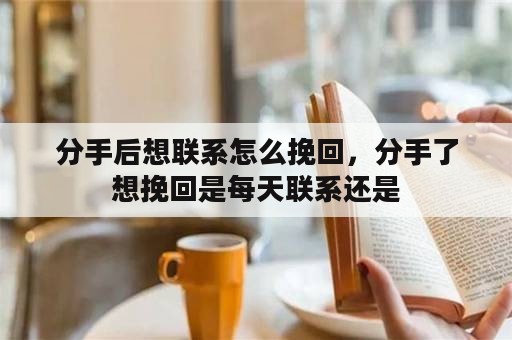 分手后想联系怎么挽回，分手了想挽回是每天联系还是