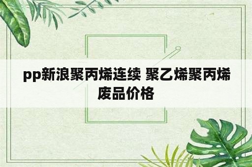 pp新浪聚丙烯连续 聚乙烯聚丙烯废品价格