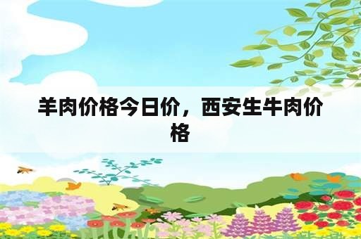 羊肉价格今日价，西安生牛肉价格