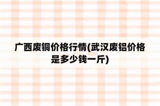 广西废铜价格行情(武汉废铝价格是多少钱一斤)