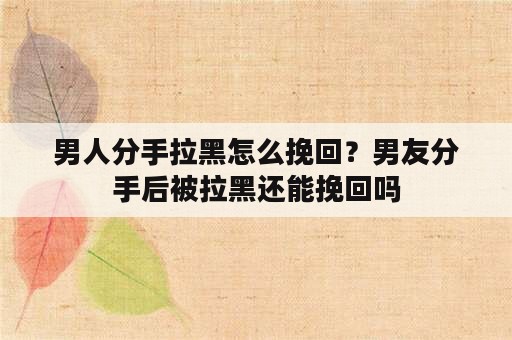 男人分手拉黑怎么挽回？男友分手后被拉黑还能挽回吗