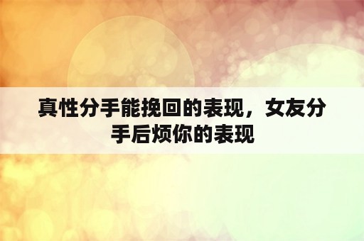 真性分手能挽回的表现，女友分手后烦你的表现