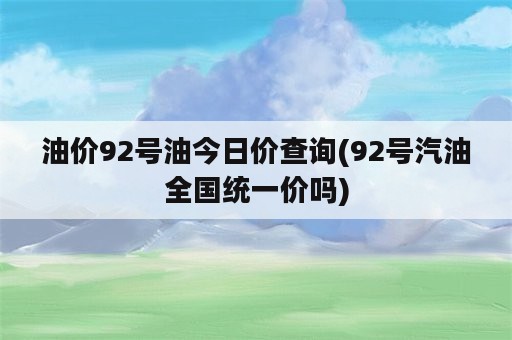 油价92号油今日价查询(92号汽油全国统一价吗)