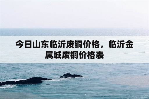 今日山东临沂废铜价格，临沂金属城废铜价格表