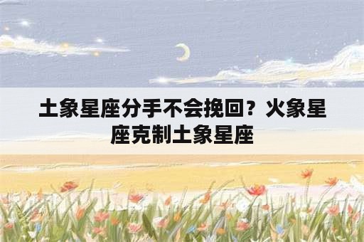 土象星座分手不会挽回？火象星座克制土象星座