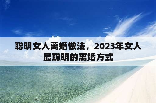 聪明女人离婚做法，2023年女人最聪明的离婚方式