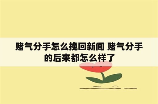 赌气分手怎么挽回新闻 赌气分手的后来都怎么样了