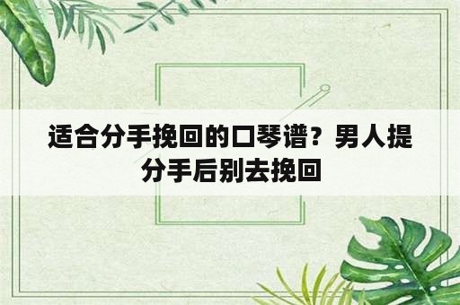 适合分手挽回的口琴谱？男人提分手后别去挽回