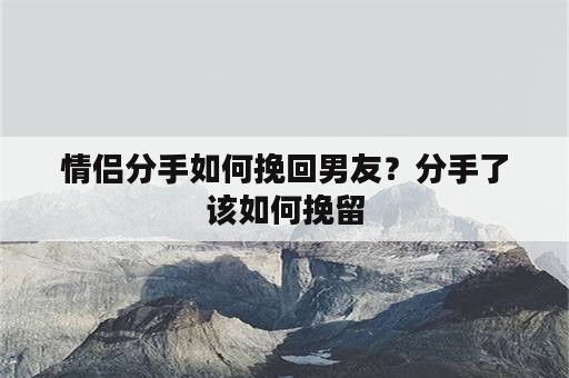 情侣分手如何挽回男友？分手了该如何挽留