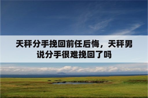 天秤分手挽回前任后悔，天秤男说分手很难挽回了吗