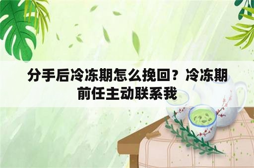 分手后冷冻期怎么挽回？冷冻期前任主动联系我