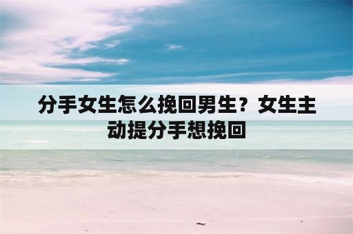 分手女生怎么挽回男生？女生主动提分手想挽回