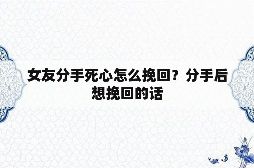 女友分手死心怎么挽回？分手后想挽回的话