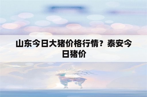 山东今日大猪价格行情？泰安今日猪价