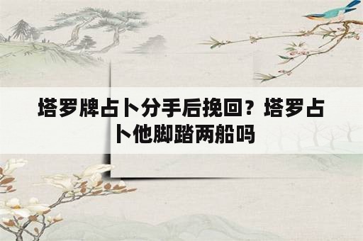 塔罗牌占卜分手后挽回？塔罗占卜他脚踏两船吗