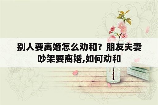 别人要离婚怎么劝和？朋友夫妻吵架要离婚,如何劝和