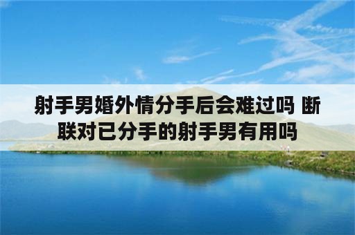 射手男婚外情分手后会难过吗 断联对已分手的射手男有用吗