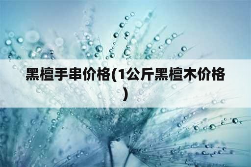 黑檀手串价格(1公斤黑檀木价格)