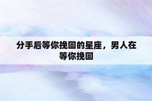 分手后等你挽回的星座，男人在等你挽回