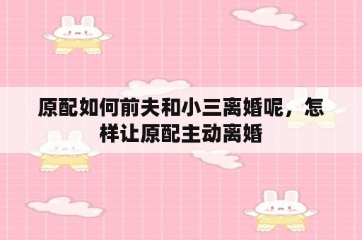 原配如何前夫和小三离婚呢，怎样让原配主动离婚