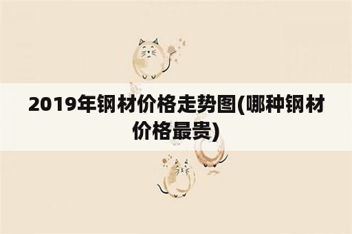 2019年钢材价格走势图(哪种钢材价格最贵)