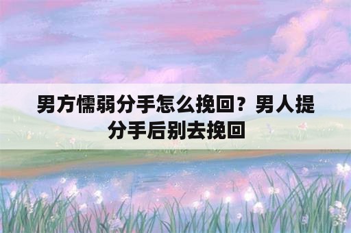 男方懦弱分手怎么挽回？男人提分手后别去挽回