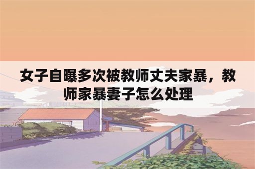 女子自曝多次被教师丈夫家暴，教师家暴妻子怎么处理