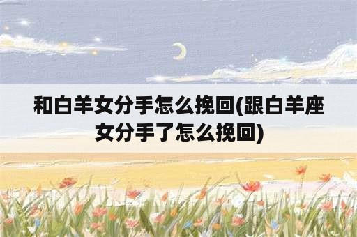 和白羊女分手怎么挽回(跟白羊座女分手了怎么挽回)