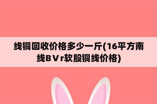 线铜回收价格多少一斤(16平方南线BⅤr软股铜线价格)