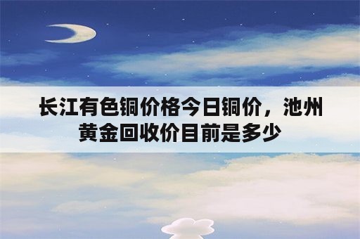 长江有色铜价格今日铜价，池州黄金回收价目前是多少