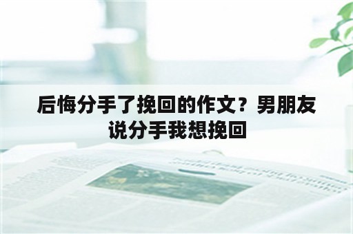 后悔分手了挽回的作文？男朋友说分手我想挽回