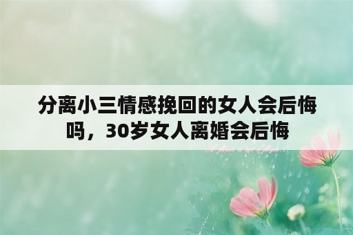 分离小三情感挽回的女人会后悔吗，30岁女人离婚会后悔