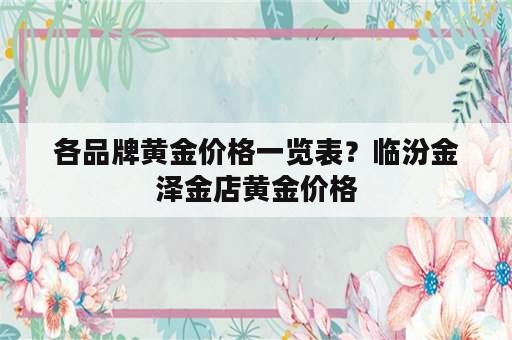 各品牌黄金价格一览表？临汾金泽金店黄金价格