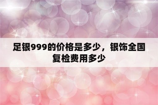 足银999的价格是多少，银饰全国复检费用多少