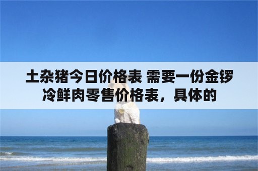 土杂猪今日价格表 需要一份金锣冷鲜肉零售价格表，具体的