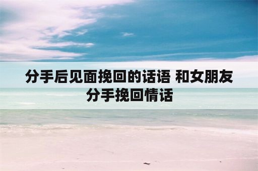 分手后见面挽回的话语 和女朋友分手挽回情话