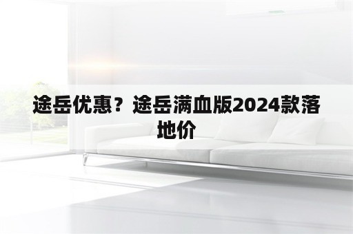 途岳优惠？途岳满血版2024款落地价