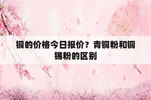 铜的价格今日报价？青铜粉和铜锡粉的区别