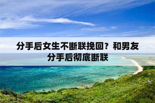 分手后女生不断联挽回？和男友分手后彻底断联