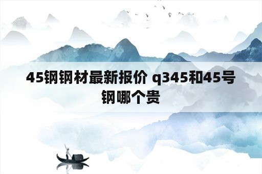 45钢钢材最新报价 q345和45号钢哪个贵