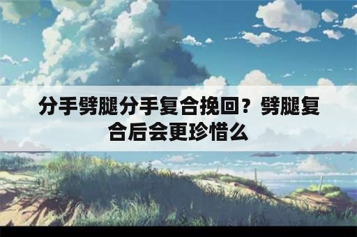 分手劈腿分手复合挽回？劈腿复合后会更珍惜么