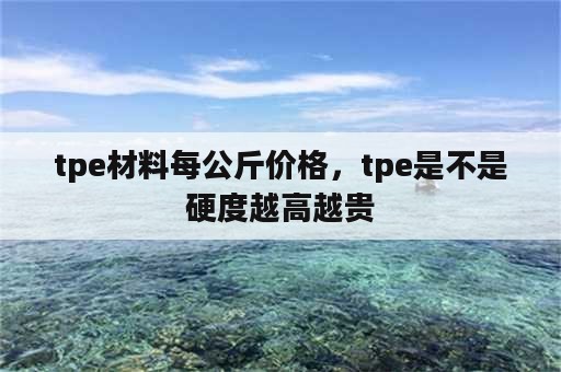 tpe材料每公斤价格，tpe是不是硬度越高越贵