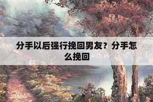 分手以后强行挽回男友？分手怎么挽回