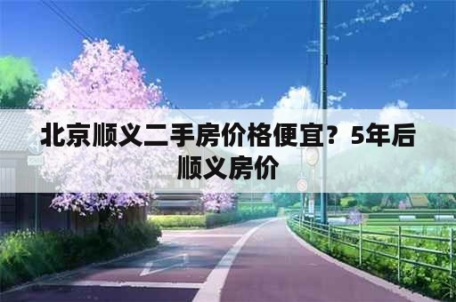 北京顺义二手房价格便宜？5年后顺义房价