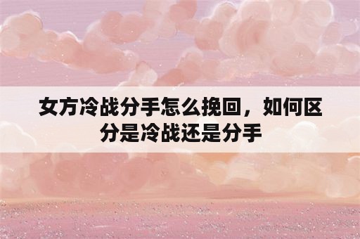 女方冷战分手怎么挽回，如何区分是冷战还是分手